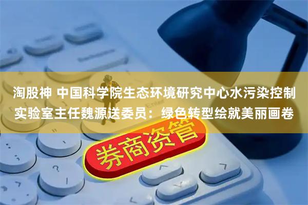 淘股神 中国科学院生态环境研究中心水污染控制实验室主任魏源送委员：绿色转型绘就美丽画卷