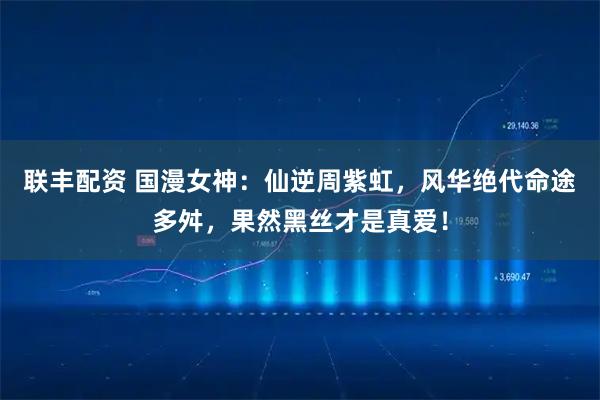 联丰配资 国漫女神:仙逆周紫虹,风华绝代命途多舛,果然黑丝才是真爱!