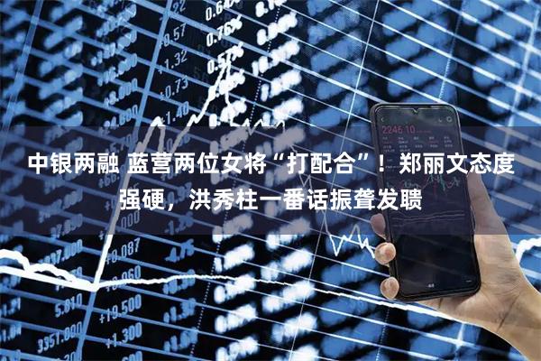 中银两融 蓝营两位女将“打配合”!郑丽文态度强硬,洪秀柱一番话振聋发聩