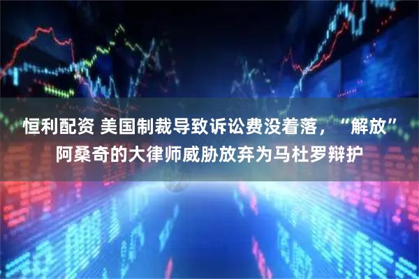 恒利配资 美国制裁导致诉讼费没着落，“解放”阿桑奇的大律师威胁放弃为马杜罗辩护
