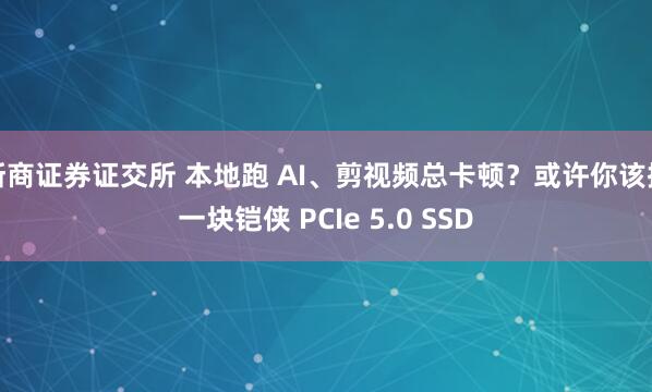 浙商证券证交所 本地跑 AI、剪视频总卡顿?或许你该换一块铠侠 PCIe 5.0 SSD