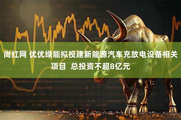 尚红网 优优绿能拟投建新能源汽车充放电设备相关项目  总投资不超8亿元