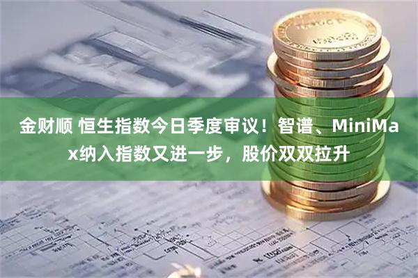 金财顺 恒生指数今日季度审议！智谱、MiniMax纳入指数又进一步，股价双双拉升