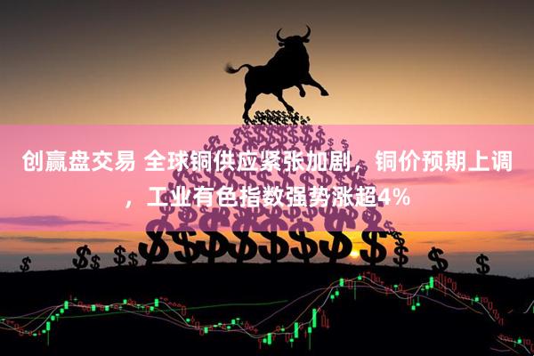 创赢盘交易 全球铜供应紧张加剧,铜价预期上调,工业有色指数强势涨超4%