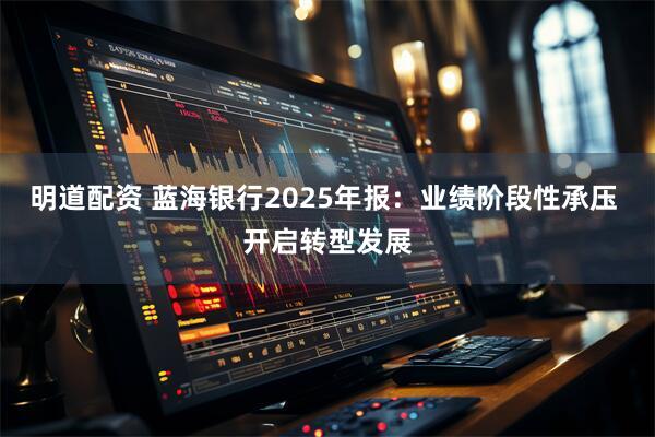 明道配资 蓝海银行2025年报：业绩阶段性承压 开启转型发展