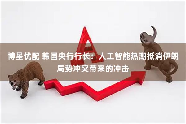 博星优配 韩国央行行长：人工智能热潮抵消伊朗局势冲突带来的冲击