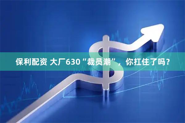 保利配资 大厂630“裁员潮”，你扛住了吗？