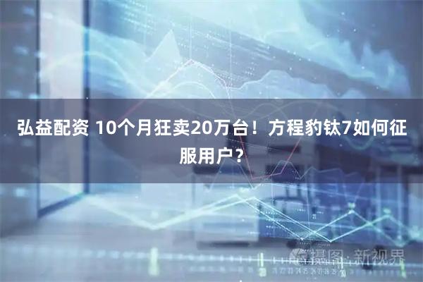 弘益配资 10个月狂卖20万台！方程豹钛7如何征服用户？