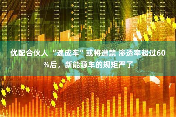优配合伙人 “速成车”或将遭禁 渗透率超过60%后，新能源车的规矩严了
