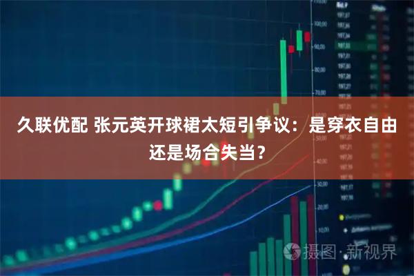久联优配 张元英开球裙太短引争议：是穿衣自由还是场合失当？