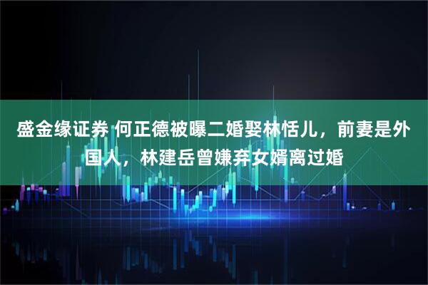 盛金缘证券 何正德被曝二婚娶林恬儿，前妻是外国人，林建岳曾嫌弃女婿离过婚