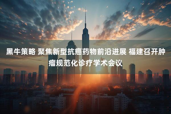 黑牛策略 聚焦新型抗癌药物前沿进展 福建召开肿瘤规范化诊疗学术会议