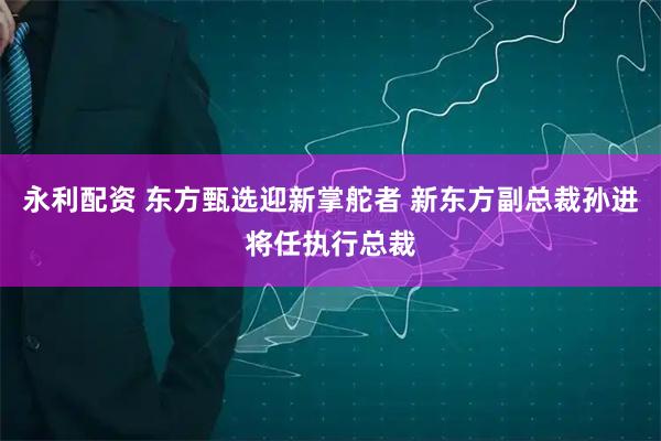 永利配资 东方甄选迎新掌舵者 新东方副总裁孙进将任执行总裁