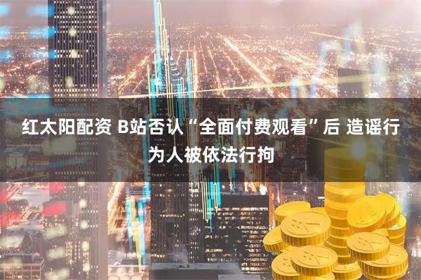 红太阳配资 B站否认“全面付费观看”后 造谣行为人被依法行拘